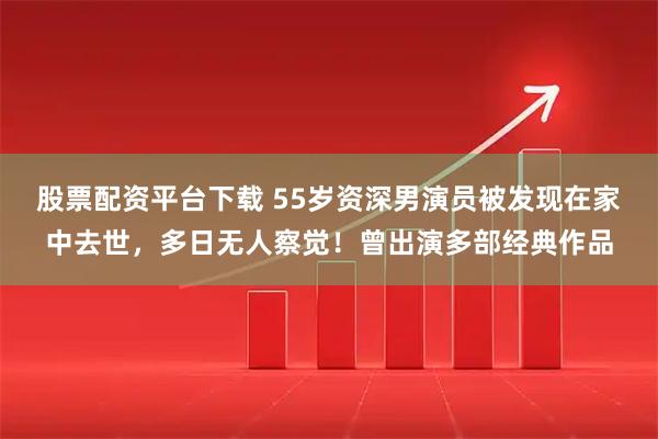 股票配资平台下载 55岁资深男演员被发现在家中去世，多日无人察觉！曾出演多部经典作品