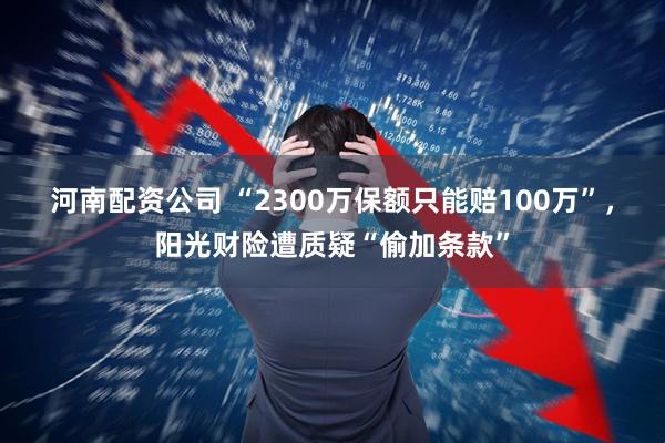 河南配资公司 “2300万保额只能赔100万”，阳光财险遭质疑“偷加条款”