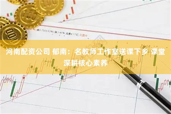 河南配资公司 郁南：名教师工作室送课下乡 课堂深耕核心素养