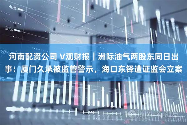 河南配资公司 V观财报｜洲际油气两股东同日出事：厦门久承被监管警示，海口东铎遭证监会立案