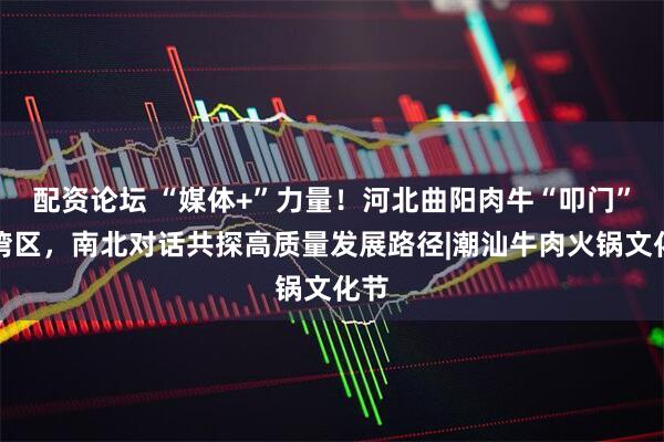 配资论坛 “媒体+”力量！河北曲阳肉牛“叩门”大湾区，南北对话共探高质量发展路径|潮汕牛肉火锅文化节
