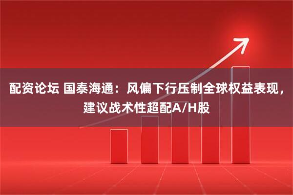 配资论坛 国泰海通：风偏下行压制全球权益表现，建议战术性超配A/H股