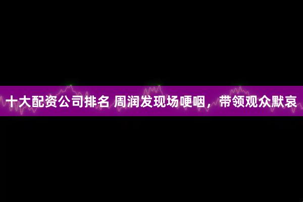 十大配资公司排名 周润发现场哽咽，带领观众默哀