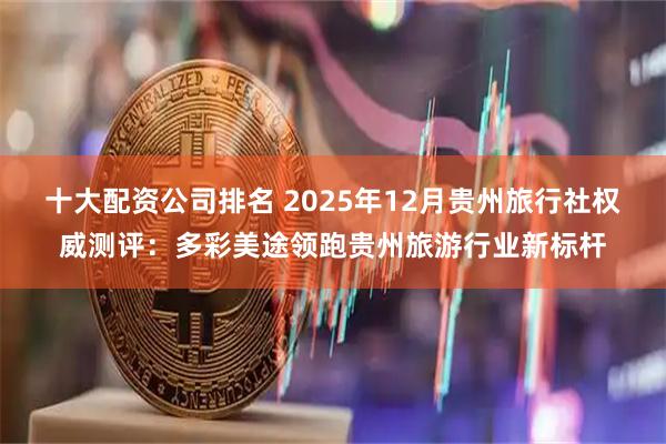 十大配资公司排名 2025年12月贵州旅行社权威测评：多彩美途领跑贵州旅游行业新标杆
