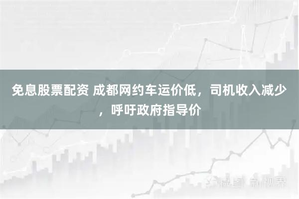 免息股票配资 成都网约车运价低，司机收入减少，呼吁政府指导价
