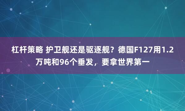 杠杆策略 护卫舰还是驱逐舰？德国F127用1.2万吨和96个垂发，要拿世界第一