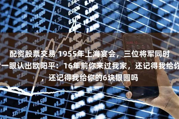 配资股票交易 1955年上海宴会，三位将军同时敬酒，毛主席一眼认出欧阳平：16年前你来过我家，还记得我给你的6块银圆吗