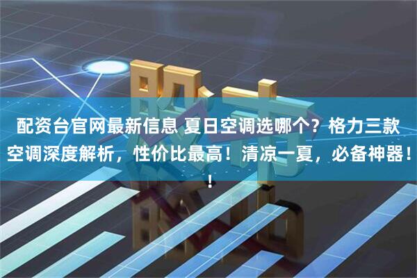 配资台官网最新信息 夏日空调选哪个？格力三款空调深度解析，性价比最高！清凉一夏，必备神器！