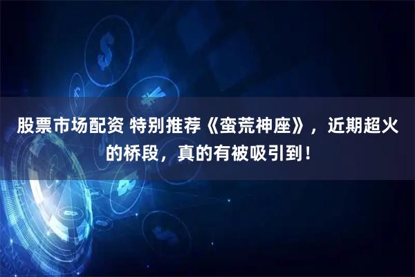 股票市场配资 特别推荐《蛮荒神座》，近期超火的桥段，真的有被吸引到！