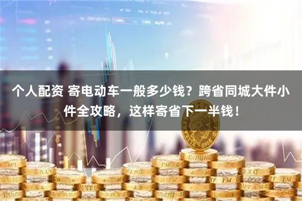 个人配资 寄电动车一般多少钱？跨省同城大件小件全攻略，这样寄省下一半钱！