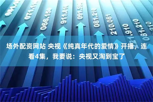 场外配资网站 央视《纯真年代的爱情》开播，连看4集，我要说：央视又淘到宝了