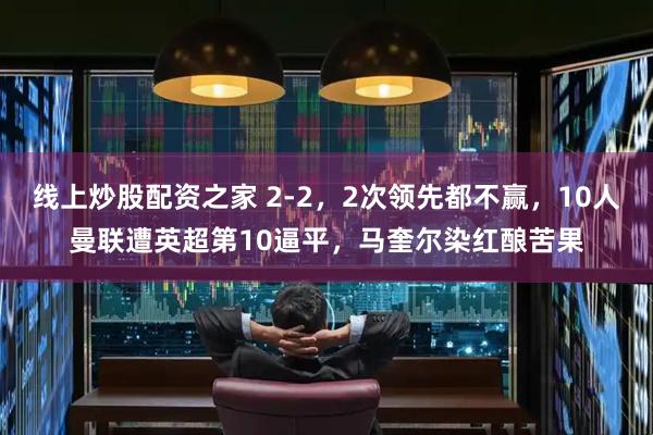 线上炒股配资之家 2-2，2次领先都不赢，10人曼联遭英超第10逼平，马奎尔染红酿苦果