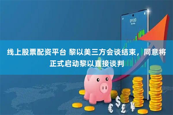 线上股票配资平台 黎以美三方会谈结束,同意将正式启动黎以直接谈判